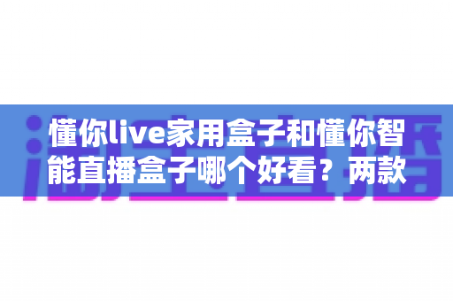懂你live家用盒子和懂你智能直播盒子哪个好看？两款高颜值直播盒子外观全面对比测评