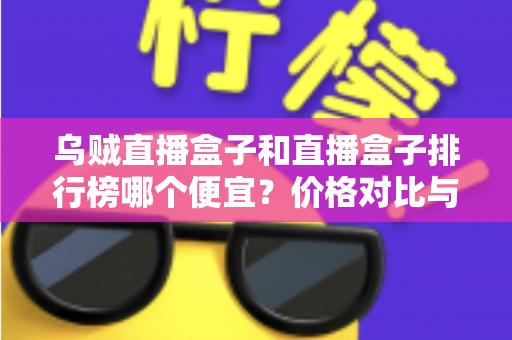 乌贼直播盒子和直播盒子排行榜哪个便宜？价格对比与选购指南全解析