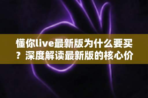 懂你live最新版为什么要买?深度解读最新版的核心价值、购买理由与避坑指南 懂你live最新版为什么要买?深度解读最新版的核心价值、购买理由与避坑指南