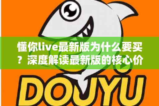 懂你live最新版为什么要买？深度解读最新版的核心价值、购买理由与避坑指南