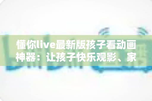 懂你live最新版孩子看动画神器：让孩子快乐观影、家长安心无忧的全面指南