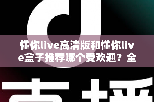 懂你live高清版和懂你live盒子推荐哪个受欢迎？全面对比分析与选购指南一文读懂