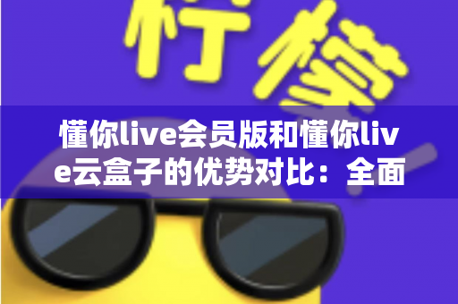 懂你live会员版和懂你live云盒子的优势对比：全面解析帮你选出最适合的直播方案