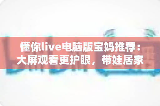 懂你live电脑版宝妈推荐:大屏观看更护眼,带娃居家两不误的贴心好帮手 懂你live电脑版宝妈推荐:大屏观看更护眼,带娃居家两不误的贴心好帮手