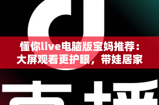懂你live电脑版宝妈推荐：大屏观看更护眼，带娃居家两不误的贴心好帮手