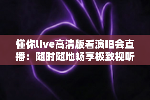 懂你live高清版看演唱会直播：随时随地畅享极致视听盛宴的全方位指南