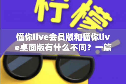 懂你live会员版和懂你live桌面版有什么不同？一篇看懂两大版本的核心差异与选择建议