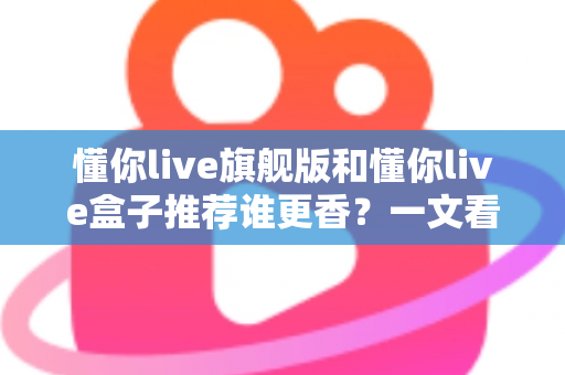 懂你live旗舰版和懂你live盒子推荐谁更香？一文看懂两者差异，选对不花冤枉钱