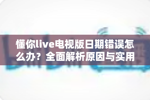 懂你live电视版日期错误怎么办？全面解析原因与实用解决方案指南