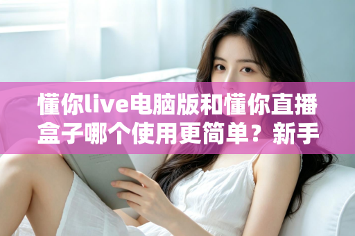 懂你live电脑版和懂你直播盒子哪个使用更简单？新手一看就懂的全面对比指南