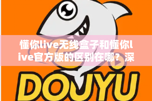 懂你live无线盒子和懂你live官方版的区别在哪？深度解析两大版本差异与选购全攻略