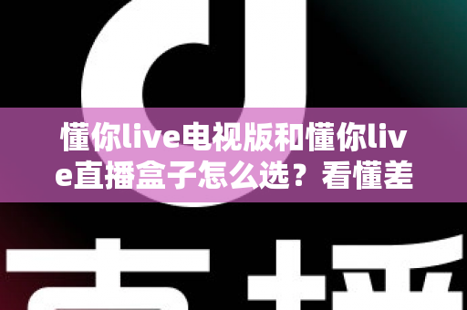 懂你live电视版和懂你live直播盒子怎么选？看懂差异再入手，大屏观影不花冤枉钱