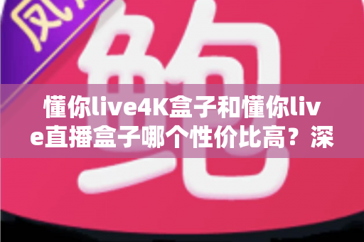 懂你live4K盒子和懂你live直播盒子哪个性价比高？深度对比解析帮你选对不选贵