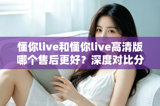 懂你live和懂你live高清版哪个售后更好？深度对比分析与选购全指南