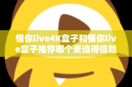 懂你live4K盒子和懂你live盒子推荐哪个更值得信赖？2025年深度对比评测与避坑选购指南