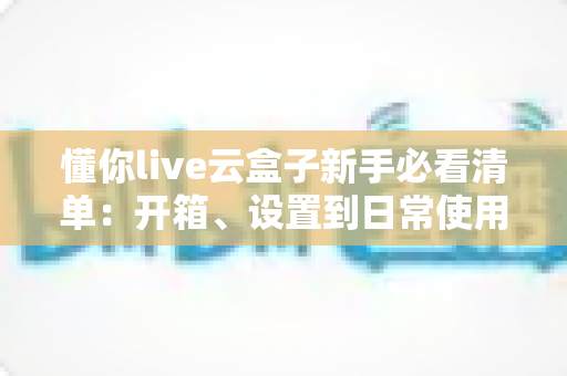 懂你live云盒子新手必看清单：开箱、设置到日常使用的全流程指南