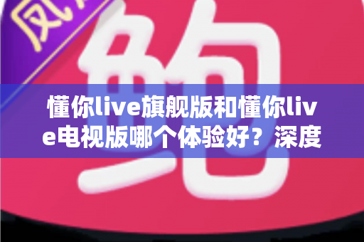 懂你live旗舰版和懂你live电视版哪个体验好？深度对比评测助你选出最适合的版本
