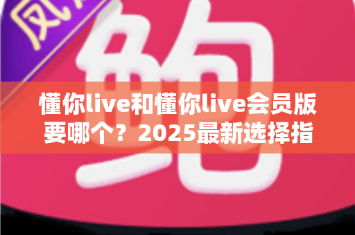 懂你live和懂你live会员版要哪个？2025最新选择指南帮你轻松做决定