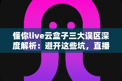 懂你live云盒子三大误区深度解析:避开这些坑,直播运营才能真正见效 懂你live云盒子三大误区深度解析:避开这些坑,直播运营才能真正见效