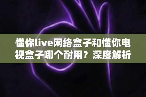 懂你live网络盒子和懂你电视盒子哪个耐用?深度解析助你选对更耐用的家庭影音利器 懂你live网络盒子和懂你电视盒子哪个耐用?深度解析助你选对更耐用的家庭影音利器