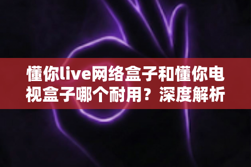 懂你live网络盒子和懂你电视盒子哪个耐用?深度解析助你选对更耐用的家庭影音利器 懂你live网络盒子和懂你电视盒子哪个耐用?深度解析助你选对更耐用的家庭影音利器