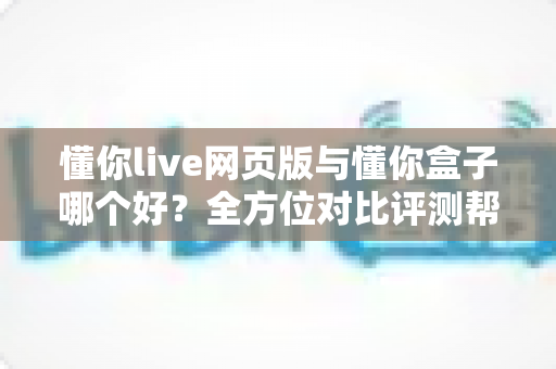 懂你live网页版与懂你盒子哪个好？全方位对比评测帮你选对不选贵