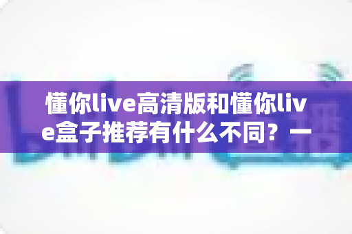懂你live高清版和懂你live盒子推荐有什么不同?一文读懂两者区别与选购全攻略 懂你live高清版和懂你live盒子推荐有什么不同?一文读懂两者区别与选购全攻略