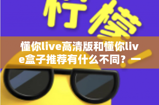 懂你live高清版和懂你live盒子推荐有什么不同？一文读懂两者区别与选购全攻略