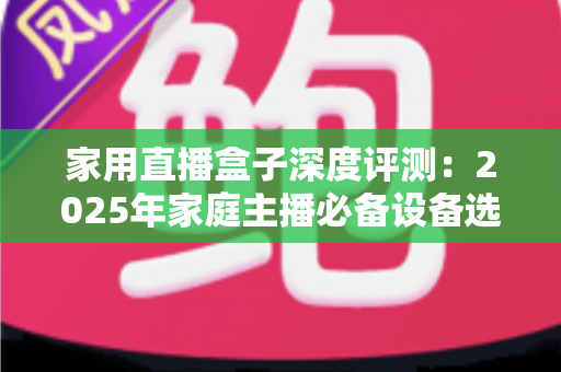 家用直播盒子深度评测：2025年家庭主播必备设备选购全指南，看完再买不踩坑