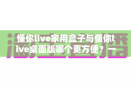 懂你live家用盒子与懂你live桌面版哪个更方便？一篇文章帮你选对设备
