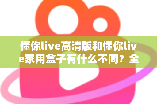 懂你live高清版和懂你live家用盒子有什么不同？全方位对比解析两款产品的核心差异与选购指南