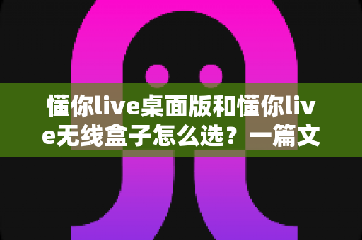 懂你live桌面版和懂你live无线盒子怎么选?一篇文章帮你理清选购思路、少花冤枉钱 懂你live桌面版和懂你live无线盒子怎么选?一篇文章帮你理清选购思路、少花冤枉钱