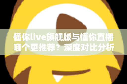 懂你live旗舰版与懂你直播哪个更推荐？深度对比分析与选购指南