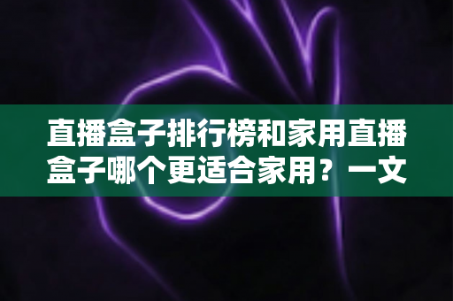 直播盒子排行榜和家用直播盒子哪个更适合家用？一文读懂选购门道，帮你避开踩坑雷区