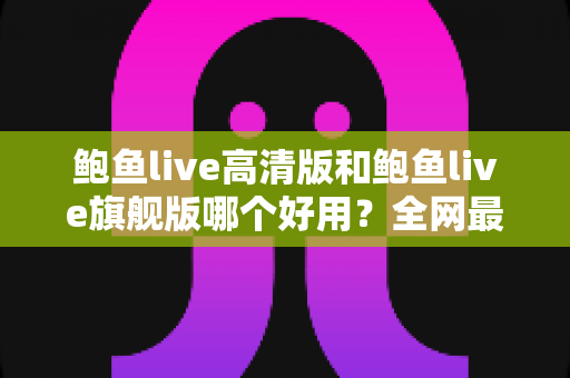 鲍鱼live高清版和鲍鱼live旗舰版哪个好用？全网最全深度对比测评，帮你一次选对最适合的版本