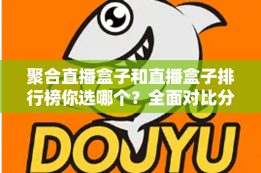 聚合直播盒子和直播盒子排行榜你选哪个？全面对比分析与选择指南一文读懂
