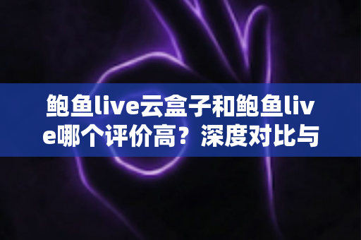 鲍鱼live云盒子和鲍鱼live哪个评价高？深度对比与用户口碑全解析