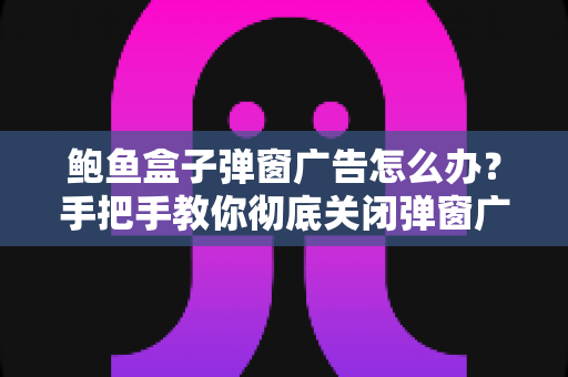 鲍鱼盒子弹窗广告怎么办？手把手教你彻底关闭弹窗广告的完整解决方案