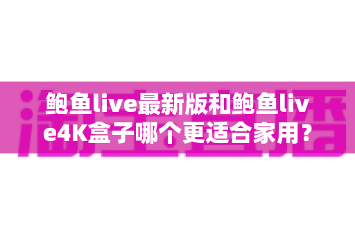 鲍鱼live最新版和鲍鱼live4K盒子哪个更适合家用？家用大屏影音选购全攻略