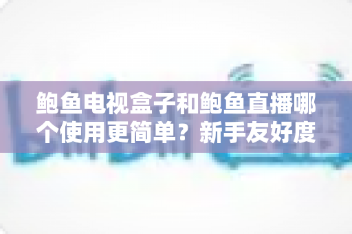 鲍鱼电视盒子和鲍鱼直播哪个使用更简单？新手友好度全方位深度对比指南
