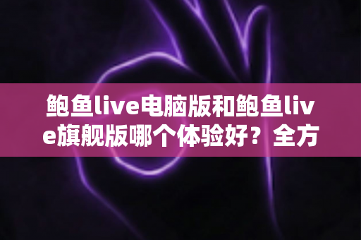 鲍鱼live电脑版和鲍鱼live旗舰版哪个体验好？全方位深度对比评测帮你选对版本