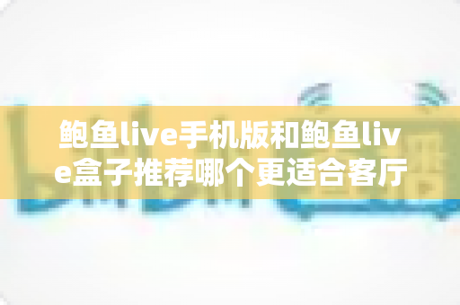 鲍鱼live手机版和鲍鱼live盒子推荐哪个更适合客厅？全面对比分析助你打造理想观影空间