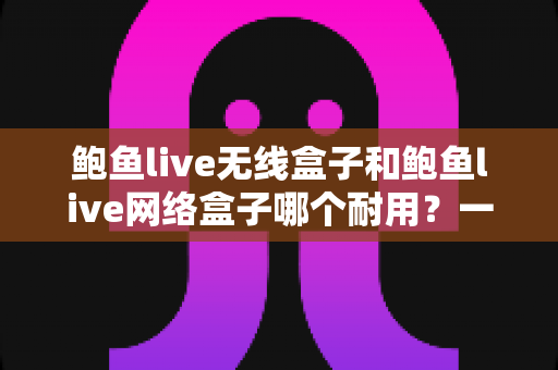鲍鱼live无线盒子和鲍鱼live网络盒子哪个耐用?一文看懂两款电视盒子的真实寿命与选购指南 鲍鱼live无线盒子和鲍鱼live网络盒子哪个耐用?一文看懂两款电视盒子的真实寿命与选购指南