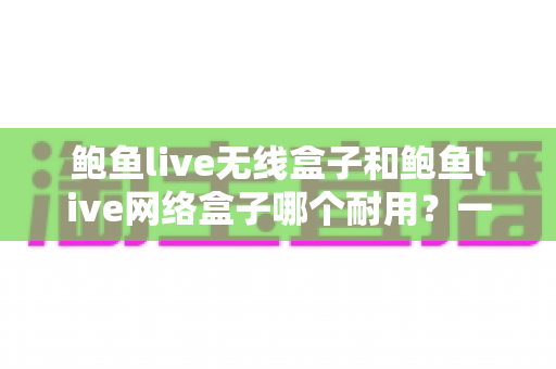鲍鱼live无线盒子和鲍鱼live网络盒子哪个耐用?一文看懂两款电视盒子的真实寿命与选购指南 鲍鱼live无线盒子和鲍鱼live网络盒子哪个耐用?一文看懂两款电视盒子的真实寿命与选购指南