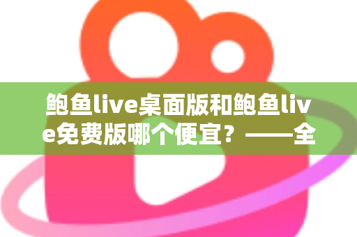 鲍鱼live桌面版和鲍鱼live免费版哪个便宜？——全面价格对比与选购指南