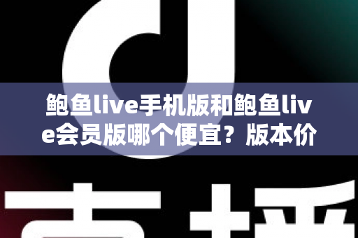 鲍鱼live手机版和鲍鱼live会员版哪个便宜?版本价格深度对比与省钱选购指南 鲍鱼live手机版和鲍鱼live会员版哪个便宜?版本价格深度对比与省钱选购指南