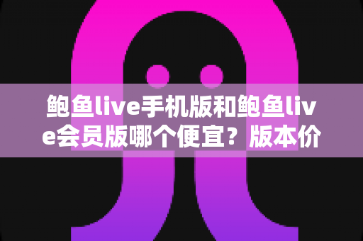 鲍鱼live手机版和鲍鱼live会员版哪个便宜？版本价格深度对比与省钱选购指南