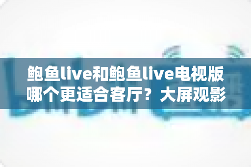 鲍鱼live和鲍鱼live电视版哪个更适合客厅?大屏观影选择的全面深度解析 鲍鱼live和鲍鱼live电视版哪个更适合客厅?大屏观影选择的全面深度解析
