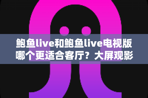 鲍鱼live和鲍鱼live电视版哪个更适合客厅？大屏观影选择的全面深度解析