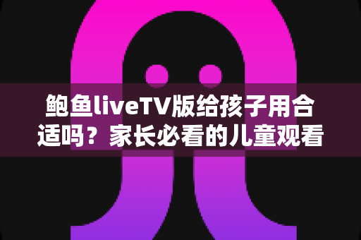 鲍鱼liveTV版给孩子用合适吗?家长必看的儿童观看安全与选择指南 鲍鱼liveTV版给孩子用合适吗?家长必看的儿童观看安全与选择指南